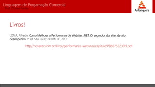 Linguagem de Progamação Comercial
Prof. Charles Fortes
Livros!
LOTAR, Alfredo. Como Melhorar a Performance de Websites .NET. Os segredos dos sites de alto
desempenho. 1ª ed. São Paulo: NOVATEC, 2013.
http://novatec.com.br/livros/performance-websites/capitulo9788575223819.pdf
 