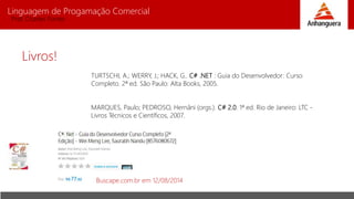 Linguagem de Progamação Comercial
Prof. Charles Fortes
Livros!
TURTSCHI, A.; WERRY, J.; HACK, G.. C# .NET : Guia do Desenvolvedor: Curso
Completo. 2ª ed. São Paulo: Alta Books, 2005.
MARQUES, Paulo; PEDROSO, Hernâni (orgs.). C# 2.0. 1ª ed. Rio de Janeiro: LTC -
Livros Técnicos e Científicos, 2007.
Buscape.com.br em 12/08/2014
 
