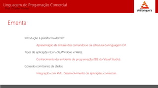 Linguagem de Progamação Comercial
Prof. Charles Fortes
Ementa
Introdução à plataforma dotNET.
Apresentação da sintaxe dos comandos e da estrutura da linguagem C#.
Tipos de aplicações (Console,Windows e Web).
Conhecimento do ambiente de programação (IDE do Visual Studio).
Conexão com banco de dados.
Integração com XML. Desenvolvimento de aplicações comerciais.
 