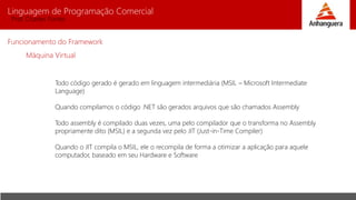 Linguagem de Programação Comercial 
Prof. Charles Fortes 
Funcionamento do Framework 
Máquina Virtual 
Todo código gerado é gerado em linguagem intermediária (MSIL – Microsoft Intermediate 
Language) 
Quando compilamos o código .NET são gerados arquivos que são chamados Assembly 
Todo assembly é compilado duas vezes, uma pelo compilador que o transforma no Assembly 
propriamente dito (MSIL) e a segunda vez pelo JIT (Just-in-Time Compiler) 
Quando o JIT compila o MSIL, ele o recompila de forma a otimizar a aplicação para aquele 
computador, baseado em seu Hardware e Software 
 