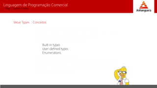 Linguagem de Programação Comercial 
Prof. Charles Fortes 
Value Types : Conceitos 
Inicialmente todo tipo booleano e numéricos; 
Tem seus valores armazenados no mesmo local onde a 
variável está instanciada na memória (stack); 
São divididas em três tipos principais : 
Built-in types 
User-defined types 
Enumerations 
Todos herdam de System.Value; 
Quando definimos um objeto valorado igual ao outro, uma 
cópia das informações contidas no primeiro objeto é feita 
para um novo local da memória (o mesmo local onde a 
variável está instanceada); 
 