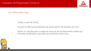 Linguagem de Programação Comercial 
Prof. Charles Fortes 
User-Defined Value Types 
Criados a partir de Structs; 
Possuem as Mesmas possibilidades das classes porém são passados por valor; 
Devem ser utilizados para a criação de estruturas de armazenamento simples que 
não serão modificadas ou passadas por parâmetro muitas vezes. 
 