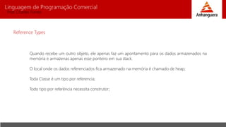 Linguagem de Programação Comercial 
Prof. Charles Fortes 
Reference Types 
Quando recebe um outro objeto, ele apenas faz um apontamento para os dados armazenados na 
memória e armazenas apenas esse ponteiro em sua stack. 
O local onde os dados referenciados fica armazenado na memória é chamado de heap; 
Toda Classe é um tipo por referencia; 
Todo tipo por referência necessita construtor; 
 