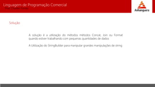 Linguagem de Programação Comercial 
Prof. Charles Fortes 
Solução 
A solução é a utilização do métodos métodos Concat, Join ou Format 
quando estiver trabalhando com pequenas quantidades de dados 
A Utilização do StringBuilder para manipular grandes manipulações de string 
 