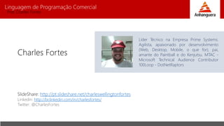 Linguagem de Programação Comercial 
Prof. Charles Fortes 
Charles Fortes 
Líder Técnico na Empresa Prime Systems. 
Agilista, apaixonado por desenvolvimento 
(Web, Desktop, Mobile, o que for), pai, 
amante do Paintball e do Kenjutsu. MTAC - 
Microsoft Technical Audience Contributor 
100Loop - DotNetRaptors 
SlideShare: http://pt.slideshare.net/charleswellingtonfortes 
Linkedin: http://br.linkedin.com/in/charlesfortes/ 
Twitter: @CharlesFortes 
 