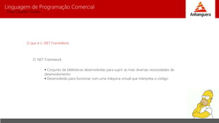 Linguagem de Programação Comercial 
Prof. Charles Fortes 
O que é o .NET FrameWork 
O .NET Framework 
 Conjunto de bibliotecas desenvolvidas para suprir as mais diversas necessidades de 
desenvolvimento 
 Desenvolvido para funcionar com uma máquina virtual que interpreta o código 
 
