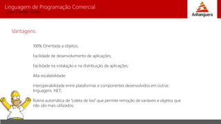Linguagem de Programação Comercial 
Prof. Charles Fortes 
Vantagens 
100% Orientada a objetos; 
Facilidade de desenvolvimento de aplicações; 
Facilidade na instalação e na distribuição de aplicações; 
Alta escalabilidade; 
Interoperabilidade entre plataformas e componentes desenvolvidos em outras 
linguagens .NET; 
Rotina automática de “coleta de lixo” que permite remoção de variáveis e objetos que 
não são mais utilizados; 
 