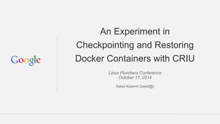 An Experiment in 
Checkpointing and Restoring 
Docker Containers with CRIU 
Linux Plumbers Conference 
October 17, 2014 
Saied Kazemi (saied@) 
 