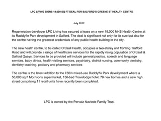 LPC LIVING SIGNS 18,000 SQ FT DEAL FOR SALFORD’S GREENE ST HEALTH CENTRE
July 2012
Regeneration developer LPC Living has secured a lease on a new 18,000 NHS Health Centre at
its Radclyffe Park development in Salford. The deal is significant not only for its size but also for
the centre having the greenest credentials of any public health building in the city.
The new health centre, to be called Ordsall Health, occupies a two-storey unit fronting Trafford
Road and will provide a range of healthcare services for the rapidly rising population of Ordsall &
Salford Quays. Services to be provided will include general practice, speech and language
services, baby clinics, health visiting services, psychiatry, district nursing, community dentistry,
dentistry teaching, podiatry and pharmacy services
The centre is the latest addition to the £50m mixed-use Radclyffe Park development where a
50,000 sq ft Morrisons supermarket, 156-bed Travelodge hotel, 79 new homes and a new high
street comprising 11 retail units have recently been completed.
LPC is owned by the Pervaiz Naviede Family Trust
 