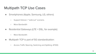 Multipath TCP Use Cases
● Smartphones (Apple, Samsung, LG, others)
○ Support failover / “walk-out” scenario.
○ More Bandwidth
● Residential Gateways (LTE + DSL, for example)
○ More Bandwidth
● Multipath TCP is part of 5G standardisation:
○ Access Traﬃc Steering, Switching and Splitting: ATSSS
10
 