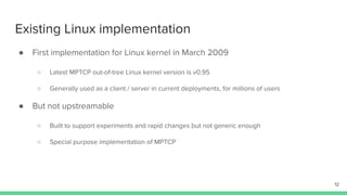 Existing Linux implementation
● First implementation for Linux kernel in March 2009
○ Latest MPTCP out-of-tree Linux kernel version is v0.95
○ Generally used as a client / server in current deployments, for millions of users
● But not upstreamable
○ Built to support experiments and rapid changes but not generic enough
○ Special purpose implementation of MPTCP
12
 