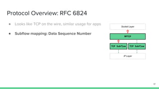 Protocol Overview: RFC 6824
17
MPTCP
TCP Subflow TCP Subflow
Socket Layer
IP Layer
● Looks like TCP on the wire, similar usage for apps
● Subﬂow mapping: Data Sequence Number
 