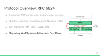 Protocol Overview: RFC 6824
● Looks like TCP on the wire, similar usage for apps
● Subﬂow mapping: Data Sequence Number + ACK
● MP_CAPABLE, MP_JOIN, DATA_FIN
● Signaling: Add/Remove Addresses, Fast Close
21
MPTCP
TCP Subflow TCP Subflow
Socket Layer
IP Layer
Via
TCP ACK
 