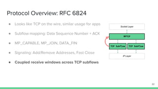 Protocol Overview: RFC 6824
● Looks like TCP on the wire, similar usage for apps
● Subﬂow mapping: Data Sequence Number + ACK
● MP_CAPABLE, MP_JOIN, DATA_FIN
● Signaling: Add/Remove Addresses, Fast Close
● Coupled receive windows across TCP subﬂows
22
MPTCP
TCP Subflow TCP Subflow
Socket Layer
IP Layer
 