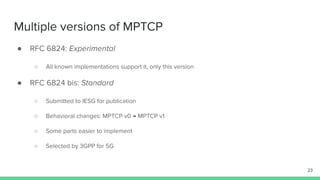 Multiple versions of MPTCP
● RFC 6824: Experimental
○ All known implementations support it, only this version
● RFC 6824 bis: Standard
○ Submitted to IESG for publication
○ Behavioral changes: MPTCP v0 → MPTCP v1
○ Some parts easier to implement
○ Selected by 3GPP for 5G
23
 