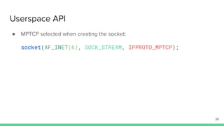 Userspace API
● MPTCP selected when creating the socket:
socket(AF_INET(6), SOCK_STREAM, IPPROTO_MPTCP);
26
 