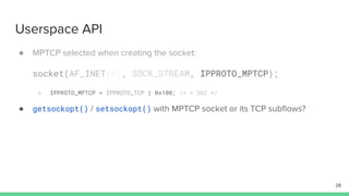 Userspace API
● MPTCP selected when creating the socket:
socket(AF_INET(6), SOCK_STREAM, IPPROTO_MPTCP);
○ IPPROTO_MPTCP = IPPROTO_TCP | 0x100; /* = 262 */
● getsockopt() / setsockopt() with MPTCP socket or its TCP subﬂows?
28
 