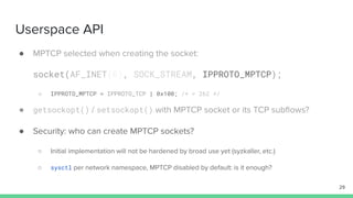 Userspace API
● MPTCP selected when creating the socket:
socket(AF_INET(6), SOCK_STREAM, IPPROTO_MPTCP);
○ IPPROTO_MPTCP = IPPROTO_TCP | 0x100; /* = 262 */
● getsockopt() / setsockopt() with MPTCP socket or its TCP subﬂows?
● Security: who can create MPTCP sockets?
○ Initial implementation will not be hardened by broad use yet (syzkaller, etc.)
○ sysctl per network namespace, MPTCP disabled by default: is it enough?
29
 
