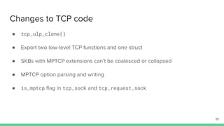 Changes to TCP code
● tcp_ulp_clone()
● Export two low-level TCP functions and one struct
● SKBs with MPTCP extensions can’t be coalesced or collapsed
● MPTCP option parsing and writing
● is_mptcp ﬂag in tcp_sock and tcp_request_sock
35
 