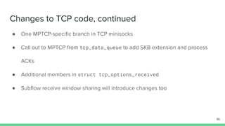 Changes to TCP code, continued
● One MPTCP-speciﬁc branch in TCP minisocks
● Call out to MPTCP from tcp_data_queue to add SKB extension and process
ACKs
● Additional members in struct tcp_options_received
● Subﬂow receive window sharing will introduce changes too
36
 