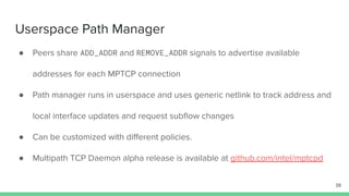 Userspace Path Manager
● Peers share ADD_ADDR and REMOVE_ADDR signals to advertise available
addresses for each MPTCP connection
● Path manager runs in userspace and uses generic netlink to track address and
local interface updates and request subﬂow changes
● Can be customized with diﬀerent policies.
● Multipath TCP Daemon alpha release is available at github.com/intel/mptcpd
39
 