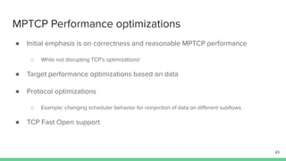 MPTCP Performance optimizations
● Initial emphasis is on correctness and reasonable MPTCP performance
○ While not disrupting TCP’s optimizations!
● Target performance optimizations based on data
● Protocol optimizations
○ Example: changing scheduler behavior for reinjection of data on diﬀerent subﬂows
● TCP Fast Open support
43
 