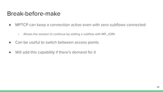 Break-before-make
● MPTCP can keep a connection active even with zero subﬂows connected
○ Allows the session to continue by adding a subﬂow with MP_JOIN
● Can be useful to switch between access points
● Will add this capability if there’s demand for it
44
 