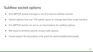 Subﬂow socket options
● One MPTCP socket manages a set of in-kernel subﬂow sockets
● Socket options that use TCP option space or change data ﬂow could interfere
● The MPTCP socket can act as an intermediary for subﬂow options
● Will need to whitelist speciﬁc known-safe options
● Could expose ﬁle descriptors only good for getsockopt()/setsockopt()
45
 