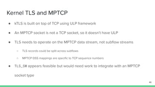 Kernel TLS and MPTCP
● kTLS is built on top of TCP using ULP framework
● An MPTCP socket is not a TCP socket, so it doesn’t have ULP
● TLS needs to operate on the MPTCP data stream, not subﬂow streams
○ TLS records could be split across subﬂows
○ MPTCP DSS mappings are speciﬁc to TCP sequence numbers
● TLS_SW appears feasible but would need work to integrate with an MPTCP
socket type
46
 