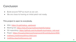 Conclusion
● Build around TCP as much as we can.
● We are close to having an initial patch set ready.
48
This project is open to everybody.
● Wiki: https://is.gd/mptcp_upstream
● Mailing list: https://lists.01.org/mailman/listinfo/mptcp
● Git repository: https://github.com/multipath-tcp/mptcp_net-next
● Paper: https://linuxplumbersconf.org/event/4/contributions/435/
● mathew.j.martineau@linux.intel.com
● matthieu.baerts@tessares.net
 