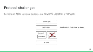 Protocol challenges
Sending of ACKs to signal options, e.g. REMOVE_ADDR in a TCP ACK
mptcp_sock
tcp_sock tcp_sock
Socket Layer
IP Layer
Subflow ops Subflow ops
62
Notification: one iface is down
 