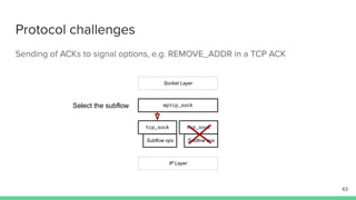 Protocol challenges
Sending of ACKs to signal options, e.g. REMOVE_ADDR in a TCP ACK
mptcp_sock
tcp_sock tcp_sock
Socket Layer
IP Layer
Subflow ops Subflow ops
63
Select the subflow
 