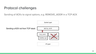 Protocol challenges
Sending of ACKs to signal options, e.g. REMOVE_ADDR in a TCP ACK
mptcp_sock
tcp_sock tcp_sock
Socket Layer
IP Layer
Subflow ops Subflow ops
64
Sending a ACK not from TCP stack
 