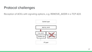 Protocol challenges
Reception of ACKs with signaling options, e.g. REMOVE_ADDR in a TCP ACK
mptcp_sock
tcp_sock tcp_sock
Socket Layer
IP Layer
Subflow ops Subflow ops
67
 