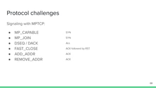 Protocol challenges
Signaling with MPTCP:
● MP_CAPABLE
● MP_JOIN
● DSEQ / DACK
● FAST_CLOSE
● ADD_ADDR
● REMOVE_ADDR
68
SYN
SYN
ALL
ACK followed by RST
ACK
ACK
 