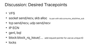 Discussion: Desired Tracepoints
●
VFS
●
socket send/recv, skb alloc to pair with skb:consume_skb/kfree_sub
●
tcp send/recv, udp send/recv
●
IP ECN
●
genl, bql
●
block:block_rq_issue/… add request pointer for use as unique ID
●
locks
 