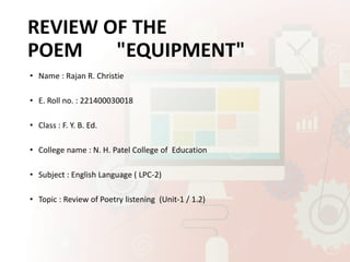 REVIEW OF THE
POEM "EQUIPMENT"
• Name : Rajan R. Christie
• E. Roll no. : 221400030018
• Class : F. Y. B. Ed.
• College name : N. H. Patel College of Education
• Subject : English Language ( LPC-2)
• Topic : Review of Poetry listening (Unit-1 / 1.2)
 
