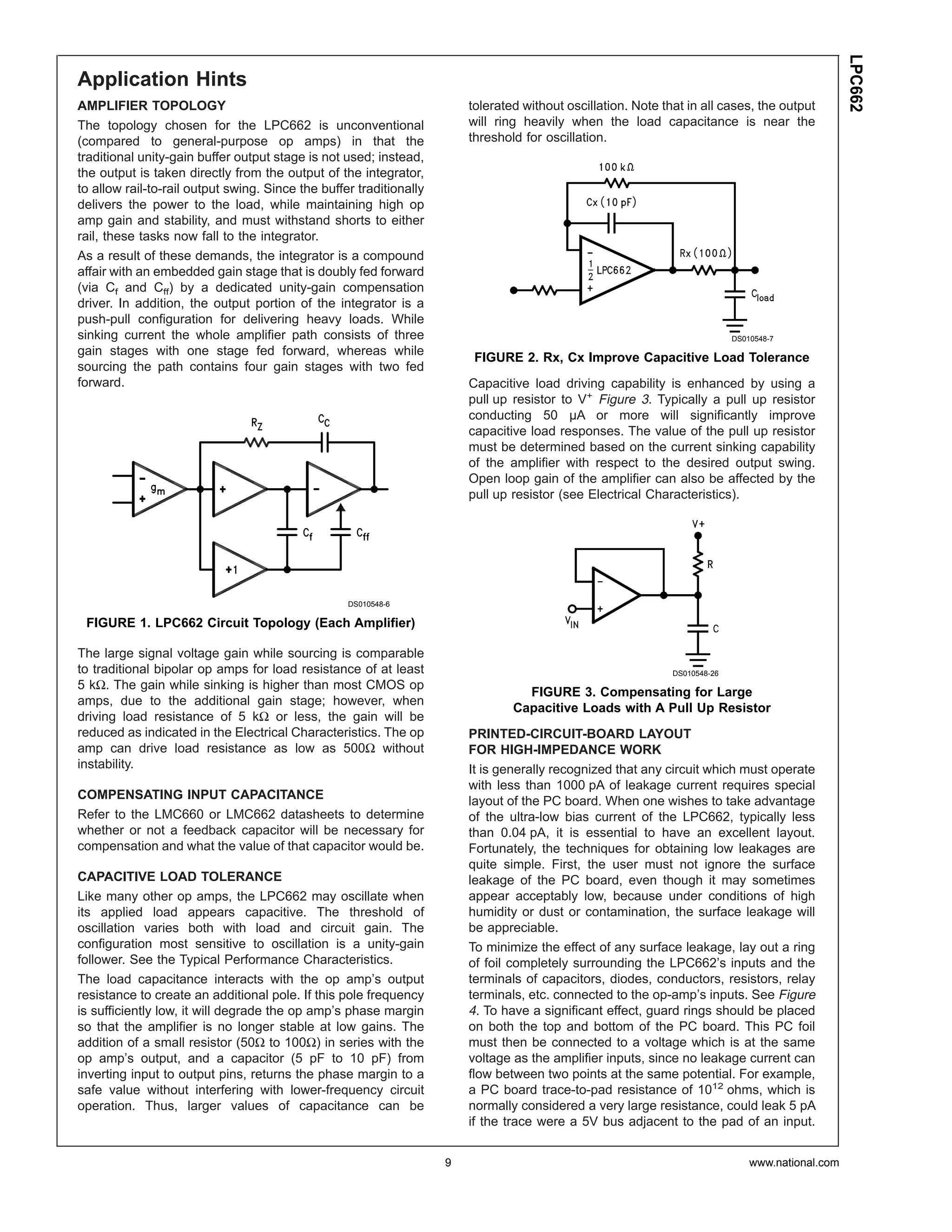 LPC662
Application Hints
AMPLIFIER TOPOLOGY                                                       tolerated without oscillation. Note that in all cases, the output
The topology chosen for the LPC662 is unconventional                     will ring heavily when the load capacitance is near the
(compared to general-purpose op amps) in that the                        threshold for oscillation.
traditional unity-gain buffer output stage is not used; instead,
the output is taken directly from the output of the integrator,
to allow rail-to-rail output swing. Since the buffer traditionally
delivers the power to the load, while maintaining high op
amp gain and stability, and must withstand shorts to either
rail, these tasks now fall to the integrator.
As a result of these demands, the integrator is a compound
affair with an embedded gain stage that is doubly fed forward
(via Cf and Cff) by a dedicated unity-gain compensation
driver. In addition, the output portion of the integrator is a
push-pull configuration for delivering heavy loads. While
sinking current the whole amplifier path consists of three                                                                   DS010548-7
gain stages with one stage fed forward, whereas while
                                                                          FIGURE 2. Rx, Cx Improve Capacitive Load Tolerance
sourcing the path contains four gain stages with two fed
forward.                                                                 Capacitive load driving capability is enhanced by using a
                                                                         pull up resistor to V+ Figure 3. Typically a pull up resistor
                                                                         conducting 50 µA or more will significantly improve
                                                                         capacitive load responses. The value of the pull up resistor
                                                                         must be determined based on the current sinking capability
                                                                         of the amplifier with respect to the desired output swing.
                                                                         Open loop gain of the amplifier can also be affected by the
                                                                         pull up resistor (see Electrical Characteristics).




                                                   DS010548-6

 FIGURE 1. LPC662 Circuit Topology (Each Amplifier)

The large signal voltage gain while sourcing is comparable
to traditional bipolar op amps for load resistance of at least                                                 DS010548-26
5 kΩ. The gain while sinking is higher than most CMOS op
                                                                                   FIGURE 3. Compensating for Large
amps, due to the additional gain stage; however, when
                                                                                 Capacitive Loads with A Pull Up Resistor
driving load resistance of 5 kΩ or less, the gain will be
reduced as indicated in the Electrical Characteristics. The op           PRINTED-CIRCUIT-BOARD LAYOUT
amp can drive load resistance as low as 500Ω without                     FOR HIGH-IMPEDANCE WORK
instability.                                                             It is generally recognized that any circuit which must operate
                                                                         with less than 1000 pA of leakage current requires special
COMPENSATING INPUT CAPACITANCE                                           layout of the PC board. When one wishes to take advantage
Refer to the LMC660 or LMC662 datasheets to determine                    of the ultra-low bias current of the LPC662, typically less
whether or not a feedback capacitor will be necessary for                than 0.04 pA, it is essential to have an excellent layout.
compensation and what the value of that capacitor would be.              Fortunately, the techniques for obtaining low leakages are
                                                                         quite simple. First, the user must not ignore the surface
CAPACITIVE LOAD TOLERANCE                                                leakage of the PC board, even though it may sometimes
Like many other op amps, the LPC662 may oscillate when                   appear acceptably low, because under conditions of high
its applied load appears capacitive. The threshold of                    humidity or dust or contamination, the surface leakage will
oscillation varies both with load and circuit gain. The                  be appreciable.
configuration most sensitive to oscillation is a unity-gain              To minimize the effect of any surface leakage, lay out a ring
follower. See the Typical Performance Characteristics.                   of foil completely surrounding the LPC662’s inputs and the
The load capacitance interacts with the op amp’s output                  terminals of capacitors, diodes, conductors, resistors, relay
resistance to create an additional pole. If this pole frequency          terminals, etc. connected to the op-amp’s inputs. See Figure
is sufficiently low, it will degrade the op amp’s phase margin           4. To have a significant effect, guard rings should be placed
so that the amplifier is no longer stable at low gains. The              on both the top and bottom of the PC board. This PC foil
addition of a small resistor (50Ω to 100Ω) in series with the            must then be connected to a voltage which is at the same
op amp’s output, and a capacitor (5 pF to 10 pF) from                    voltage as the amplifier inputs, since no leakage current can
inverting input to output pins, returns the phase margin to a            flow between two points at the same potential. For example,
safe value without interfering with lower-frequency circuit              a PC board trace-to-pad resistance of 1012 ohms, which is
operation. Thus, larger values of capacitance can be                     normally considered a very large resistance, could leak 5 pA
                                                                         if the trace were a 5V bus adjacent to the pad of an input.


                                                                     9                                                           www.national.com
 