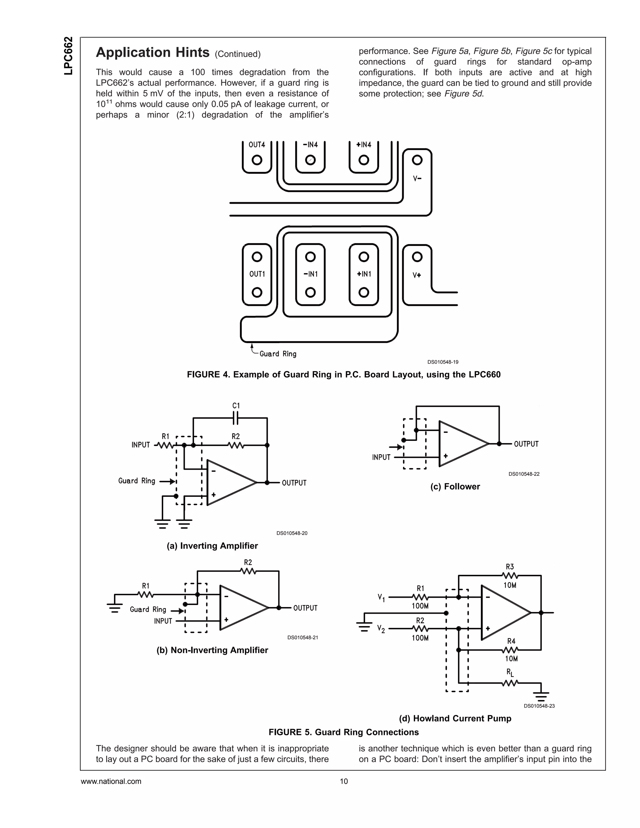 LPC662
            Application Hints               (Continued)                             performance. See Figure 5a, Figure 5b, Figure 5c for typical
                                                                                    connections of guard rings for standard op-amp
            This would cause a 100 times degradation from the                       configurations. If both inputs are active and at high
            LPC662’s actual performance. However, if a guard ring is                impedance, the guard can be tied to ground and still provide
            held within 5 mV of the inputs, then even a resistance of               some protection; see Figure 5d.
            1011 ohms would cause only 0.05 pA of leakage current, or
            perhaps a minor (2:1) degradation of the amplifier’s




                                                                                                      DS010548-19

                                    FIGURE 4. Example of Guard Ring in P.C. Board Layout, using the LPC660




                                                                                                                           DS010548-22

                                                                                                       (c) Follower




                                                             DS010548-20

                               (a) Inverting Amplifier




                                                                DS010548-21

                            (b) Non-Inverting Amplifier




                                                                                                                                DS010548-23

                                                                                              (d) Howland Current Pump
                                                           FIGURE 5. Guard Ring Connections
            The designer should be aware that when it is inappropriate              is another technique which is even better than a guard ring
            to lay out a PC board for the sake of just a few circuits, there        on a PC board: Don’t insert the amplifier’s input pin into the

         www.national.com                                                      10
 