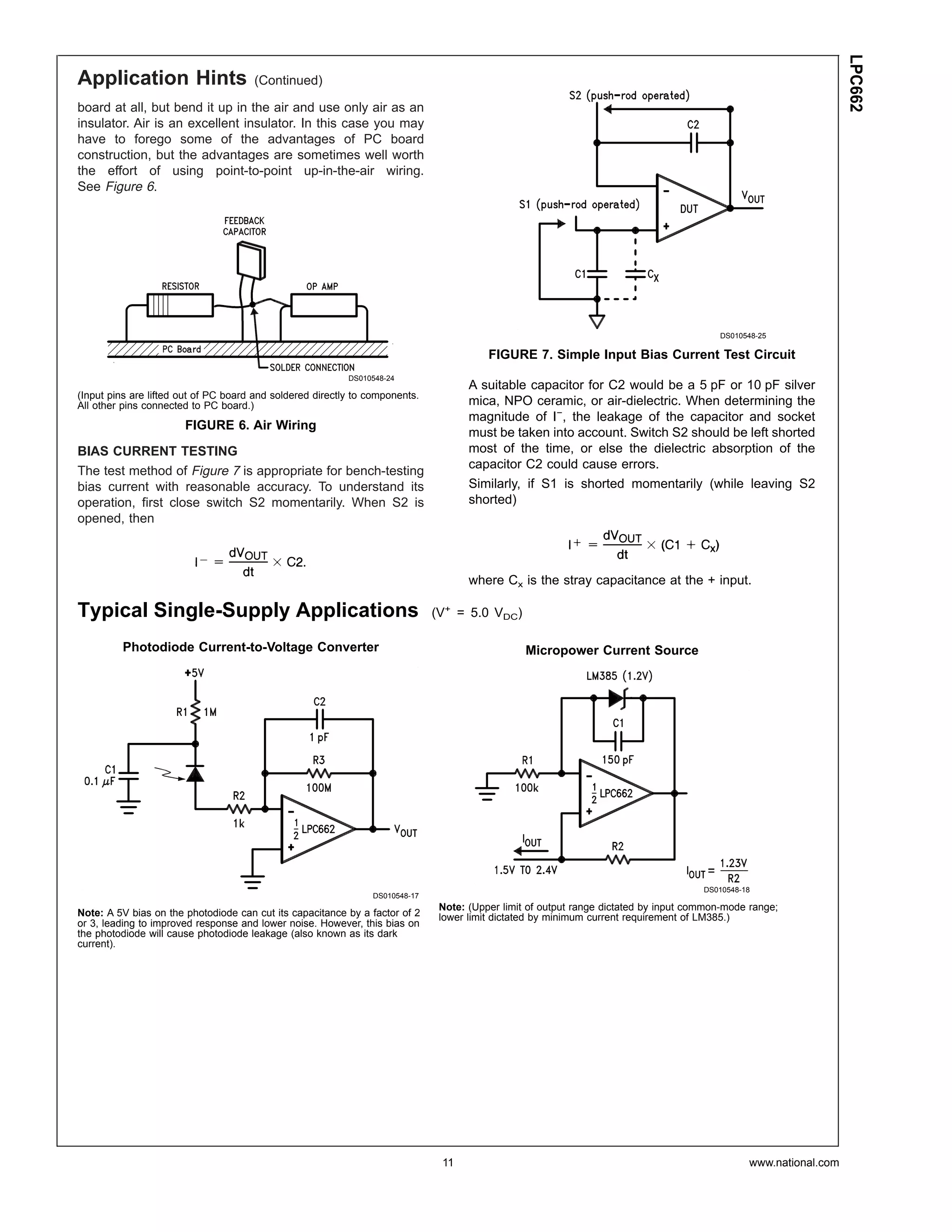 LPC662
Application Hints                     (Continued)

board at all, but bend it up in the air and use only air as an
insulator. Air is an excellent insulator. In this case you may
have to forego some of the advantages of PC board
construction, but the advantages are sometimes well worth
the effort of using point-to-point up-in-the-air wiring.
See Figure 6.




                                                                                                                                         DS010548-25

                                                                                         FIGURE 7. Simple Input Bias Current Test Circuit
                                                           DS010548-24
                                                                                     A suitable capacitor for C2 would be a 5 pF or 10 pF silver
(Input pins are lifted out of PC board and soldered directly to components.
All other pins connected to PC board.)                                               mica, NPO ceramic, or air-dielectric. When determining the
                                                                                     magnitude of I−, the leakage of the capacitor and socket
                       FIGURE 6. Air Wiring
                                                                                     must be taken into account. Switch S2 should be left shorted
BIAS CURRENT TESTING                                                                 most of the time, or else the dielectric absorption of the
                                                                                     capacitor C2 could cause errors.
The test method of Figure 7 is appropriate for bench-testing
bias current with reasonable accuracy. To understand its                             Similarly, if S1 is shorted momentarily (while leaving S2
operation, first close switch S2 momentarily. When S2 is                             shorted)
opened, then



                                                                                     where Cx is the stray capacitance at the + input.

Typical Single-Supply Applications                                            (V+ = 5.0 VDC)

         Photodiode Current-to-Voltage Converter                                                 Micropower Current Source




                                                                                                                                      DS010548-18
                                                                DS010548-17
                                                                               Note: (Upper limit of output range dictated by input common-mode range;
Note: A 5V bias on the photodiode can cut its capacitance by a factor of 2     lower limit dictated by minimum current requirement of LM385.)
or 3, leading to improved response and lower noise. However, this bias on
the photodiode will cause photodiode leakage (also known as its dark
current).




                                                                               11                                                               www.national.com
 