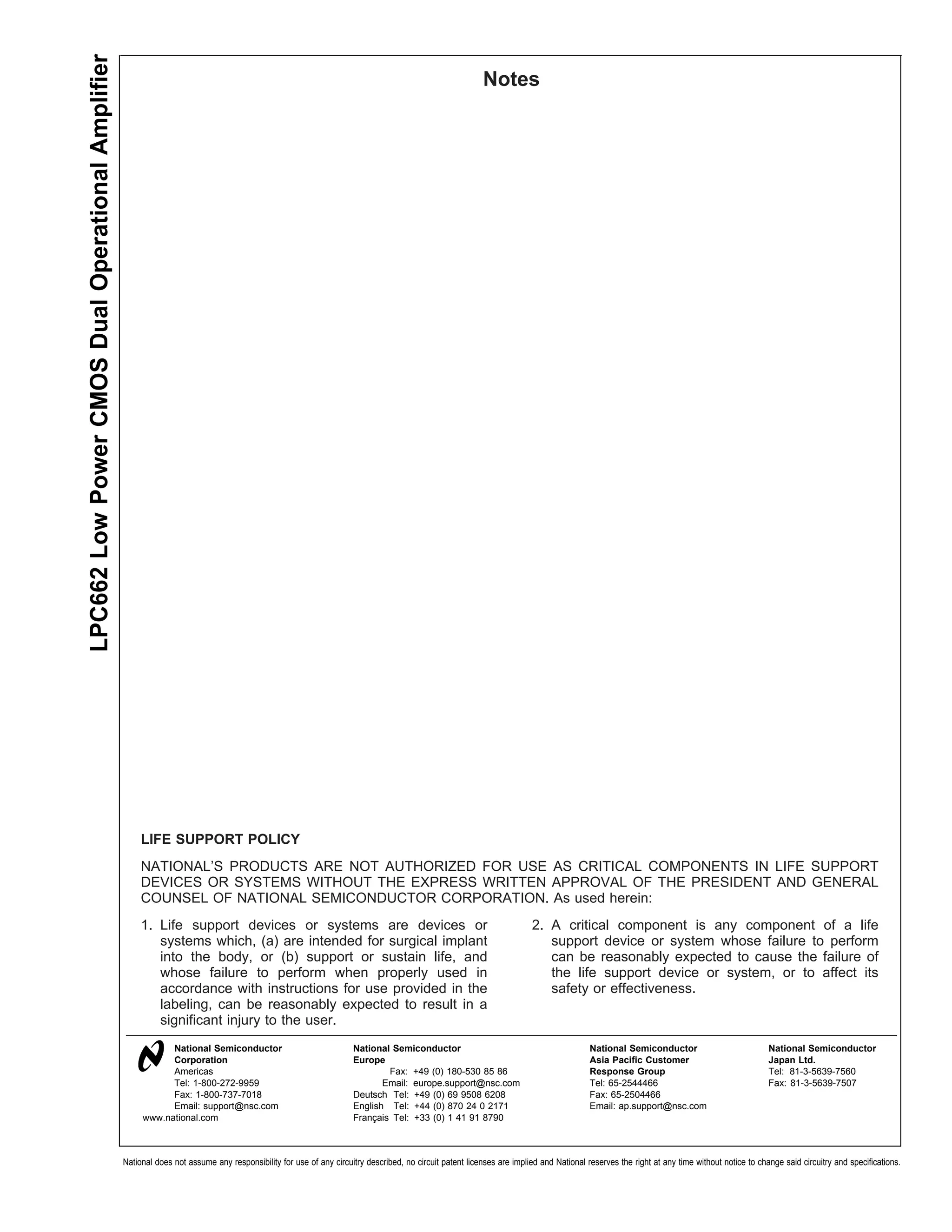 LPC662 Low Power CMOS Dual Operational Amplifier
                                                                                                                                                         Notes




                                                        LIFE SUPPORT POLICY
                                                        NATIONAL’S PRODUCTS ARE NOT AUTHORIZED FOR USE AS CRITICAL COMPONENTS IN LIFE SUPPORT
                                                        DEVICES OR SYSTEMS WITHOUT THE EXPRESS WRITTEN APPROVAL OF THE PRESIDENT AND GENERAL
                                                        COUNSEL OF NATIONAL SEMICONDUCTOR CORPORATION. As used herein:
                                                        1. Life support devices or systems are devices or                                                              2. A critical component is any component of a life
                                                           systems which, (a) are intended for surgical implant                                                           support device or system whose failure to perform
                                                           into the body, or (b) support or sustain life, and                                                             can be reasonably expected to cause the failure of
                                                           whose failure to perform when properly used in                                                                 the life support device or system, or to affect its
                                                           accordance with instructions for use provided in the                                                           safety or effectiveness.
                                                           labeling, can be reasonably expected to result in a
                                                           significant injury to the user.
                                                              National Semiconductor                                National Semiconductor                                              National Semiconductor                             National Semiconductor
                                                              Corporation                                           Europe                                                              Asia Pacific Customer                              Japan Ltd.
                                                              Americas                                                      Fax: +49 (0) 180-530 85 86                                  Response Group                                     Tel: 81-3-5639-7560
                                                              Tel: 1-800-272-9959                                          Email: europe.support@nsc.com                                Tel: 65-2544466                                    Fax: 81-3-5639-7507
                                                              Fax: 1-800-737-7018                                   Deutsch Tel: +49 (0) 69 9508 6208                                   Fax: 65-2504466
                                                              Email: support@nsc.com                                English Tel: +44 (0) 870 24 0 2171                                  Email: ap.support@nsc.com
                                                        www.national.com                                            Français Tel: +33 (0) 1 41 91 8790



                                                   National does not assume any responsibility for use of any circuitry described, no circuit patent licenses are implied and National reserves the right at any time without notice to change said circuitry and specifications.
 