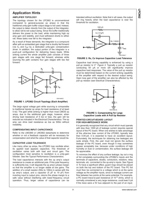 LPC662
Application Hints
AMPLIFIER TOPOLOGY                                                       tolerated without oscillation. Note that in all cases, the output
The topology chosen for the LPC662 is unconventional                     will ring heavily when the load capacitance is near the
(compared to general-purpose op amps) in that the                        threshold for oscillation.
traditional unity-gain buffer output stage is not used; instead,
the output is taken directly from the output of the integrator,
to allow rail-to-rail output swing. Since the buffer traditionally
delivers the power to the load, while maintaining high op
amp gain and stability, and must withstand shorts to either
rail, these tasks now fall to the integrator.
As a result of these demands, the integrator is a compound
affair with an embedded gain stage that is doubly fed forward
(via Cf and Cff) by a dedicated unity-gain compensation
driver. In addition, the output portion of the integrator is a
push-pull configuration for delivering heavy loads. While
sinking current the whole amplifier path consists of three                                                                   DS010548-7
gain stages with one stage fed forward, whereas while
                                                                          FIGURE 2. Rx, Cx Improve Capacitive Load Tolerance
sourcing the path contains four gain stages with two fed
forward.                                                                 Capacitive load driving capability is enhanced by using a
                                                                         pull up resistor to V+ Figure 3. Typically a pull up resistor
                                                                         conducting 50 µA or more will significantly improve
                                                                         capacitive load responses. The value of the pull up resistor
                                                                         must be determined based on the current sinking capability
                                                                         of the amplifier with respect to the desired output swing.
                                                                         Open loop gain of the amplifier can also be affected by the
                                                                         pull up resistor (see Electrical Characteristics).




                                                   DS010548-6

 FIGURE 1. LPC662 Circuit Topology (Each Amplifier)

The large signal voltage gain while sourcing is comparable
to traditional bipolar op amps for load resistance of at least                                                 DS010548-26
5 kΩ. The gain while sinking is higher than most CMOS op
                                                                                   FIGURE 3. Compensating for Large
amps, due to the additional gain stage; however, when
                                                                                 Capacitive Loads with A Pull Up Resistor
driving load resistance of 5 kΩ or less, the gain will be
reduced as indicated in the Electrical Characteristics. The op           PRINTED-CIRCUIT-BOARD LAYOUT
amp can drive load resistance as low as 500Ω without                     FOR HIGH-IMPEDANCE WORK
instability.                                                             It is generally recognized that any circuit which must operate
                                                                         with less than 1000 pA of leakage current requires special
COMPENSATING INPUT CAPACITANCE                                           layout of the PC board. When one wishes to take advantage
Refer to the LMC660 or LMC662 datasheets to determine                    of the ultra-low bias current of the LPC662, typically less
whether or not a feedback capacitor will be necessary for                than 0.04 pA, it is essential to have an excellent layout.
compensation and what the value of that capacitor would be.              Fortunately, the techniques for obtaining low leakages are
                                                                         quite simple. First, the user must not ignore the surface
CAPACITIVE LOAD TOLERANCE                                                leakage of the PC board, even though it may sometimes
Like many other op amps, the LPC662 may oscillate when                   appear acceptably low, because under conditions of high
its applied load appears capacitive. The threshold of                    humidity or dust or contamination, the surface leakage will
oscillation varies both with load and circuit gain. The                  be appreciable.
configuration most sensitive to oscillation is a unity-gain              To minimize the effect of any surface leakage, lay out a ring
follower. See the Typical Performance Characteristics.                   of foil completely surrounding the LPC662’s inputs and the
The load capacitance interacts with the op amp’s output                  terminals of capacitors, diodes, conductors, resistors, relay
resistance to create an additional pole. If this pole frequency          terminals, etc. connected to the op-amp’s inputs. See Figure
is sufficiently low, it will degrade the op amp’s phase margin           4. To have a significant effect, guard rings should be placed
so that the amplifier is no longer stable at low gains. The              on both the top and bottom of the PC board. This PC foil
addition of a small resistor (50Ω to 100Ω) in series with the            must then be connected to a voltage which is at the same
op amp’s output, and a capacitor (5 pF to 10 pF) from                    voltage as the amplifier inputs, since no leakage current can
inverting input to output pins, returns the phase margin to a            flow between two points at the same potential. For example,
safe value without interfering with lower-frequency circuit              a PC board trace-to-pad resistance of 1012 ohms, which is
operation. Thus, larger values of capacitance can be                     normally considered a very large resistance, could leak 5 pA
                                                                         if the trace were a 5V bus adjacent to the pad of an input.


                                                                     9                                                           www.national.com
 