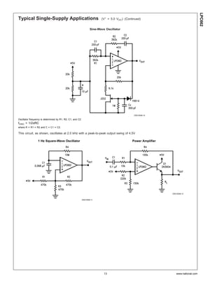LPC662
Typical Single-Supply Applications                                         (V+ = 5.0 VDC) (Continued)


                                                                    Sine-Wave Oscillator




                                                                                                DS010548-10

Oscillator frequency is determined by R1, R2, C1, and C2:
fOSC = 1/2πRC
where R = R1 = R2 and C = C1 = C2.

This circuit, as shown, oscillates at 2.0 kHz with a peak-to-peak output swing of 4.5V

                 1 Hz Square-Wave Oscillator                                                   Power Amplifier




                                                                                                                 DS010548-12


                                                            DS010548-11




                                                                             13                                     www.national.com
 