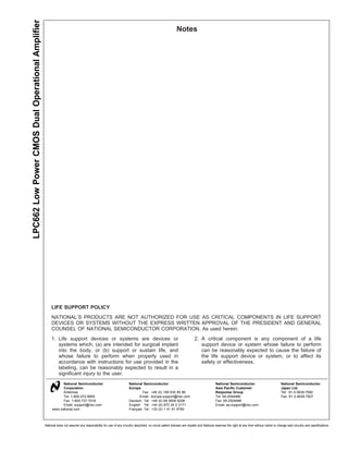 LPC662 Low Power CMOS Dual Operational Amplifier
                                                                                                                                                         Notes




                                                        LIFE SUPPORT POLICY
                                                        NATIONAL’S PRODUCTS ARE NOT AUTHORIZED FOR USE AS CRITICAL COMPONENTS IN LIFE SUPPORT
                                                        DEVICES OR SYSTEMS WITHOUT THE EXPRESS WRITTEN APPROVAL OF THE PRESIDENT AND GENERAL
                                                        COUNSEL OF NATIONAL SEMICONDUCTOR CORPORATION. As used herein:
                                                        1. Life support devices or systems are devices or                                                              2. A critical component is any component of a life
                                                           systems which, (a) are intended for surgical implant                                                           support device or system whose failure to perform
                                                           into the body, or (b) support or sustain life, and                                                             can be reasonably expected to cause the failure of
                                                           whose failure to perform when properly used in                                                                 the life support device or system, or to affect its
                                                           accordance with instructions for use provided in the                                                           safety or effectiveness.
                                                           labeling, can be reasonably expected to result in a
                                                           significant injury to the user.
                                                              National Semiconductor                                National Semiconductor                                              National Semiconductor                             National Semiconductor
                                                              Corporation                                           Europe                                                              Asia Pacific Customer                              Japan Ltd.
                                                              Americas                                                      Fax: +49 (0) 180-530 85 86                                  Response Group                                     Tel: 81-3-5639-7560
                                                              Tel: 1-800-272-9959                                          Email: europe.support@nsc.com                                Tel: 65-2544466                                    Fax: 81-3-5639-7507
                                                              Fax: 1-800-737-7018                                   Deutsch Tel: +49 (0) 69 9508 6208                                   Fax: 65-2504466
                                                              Email: support@nsc.com                                English Tel: +44 (0) 870 24 0 2171                                  Email: ap.support@nsc.com
                                                        www.national.com                                            Français Tel: +33 (0) 1 41 91 8790



                                                   National does not assume any responsibility for use of any circuitry described, no circuit patent licenses are implied and National reserves the right at any time without notice to change said circuitry and specifications.
 