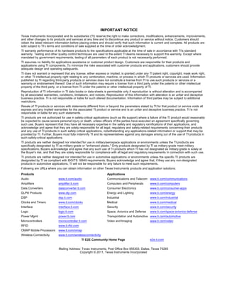 IMPORTANT NOTICE
Texas Instruments Incorporated and its subsidiaries (TI) reserve the right to make corrections, modifications, enhancements, improvements,
and other changes to its products and services at any time and to discontinue any product or service without notice. Customers should
obtain the latest relevant information before placing orders and should verify that such information is current and complete. All products are
sold subject to TI’s terms and conditions of sale supplied at the time of order acknowledgment.
TI warrants performance of its hardware products to the specifications applicable at the time of sale in accordance with TI’s standard
warranty. Testing and other quality control techniques are used to the extent TI deems necessary to support this warranty. Except where
mandated by government requirements, testing of all parameters of each product is not necessarily performed.
TI assumes no liability for applications assistance or customer product design. Customers are responsible for their products and
applications using TI components. To minimize the risks associated with customer products and applications, customers should provide
adequate design and operating safeguards.
TI does not warrant or represent that any license, either express or implied, is granted under any TI patent right, copyright, mask work right,
or other TI intellectual property right relating to any combination, machine, or process in which TI products or services are used. Information
published by TI regarding third-party products or services does not constitute a license from TI to use such products or services or a
warranty or endorsement thereof. Use of such information may require a license from a third party under the patents or other intellectual
property of the third party, or a license from TI under the patents or other intellectual property of TI.
Reproduction of TI information in TI data books or data sheets is permissible only if reproduction is without alteration and is accompanied
by all associated warranties, conditions, limitations, and notices. Reproduction of this information with alteration is an unfair and deceptive
business practice. TI is not responsible or liable for such altered documentation. Information of third parties may be subject to additional
restrictions.
Resale of TI products or services with statements different from or beyond the parameters stated by TI for that product or service voids all
express and any implied warranties for the associated TI product or service and is an unfair and deceptive business practice. TI is not
responsible or liable for any such statements.
TI products are not authorized for use in safety-critical applications (such as life support) where a failure of the TI product would reasonably
be expected to cause severe personal injury or death, unless officers of the parties have executed an agreement specifically governing
such use. Buyers represent that they have all necessary expertise in the safety and regulatory ramifications of their applications, and
acknowledge and agree that they are solely responsible for all legal, regulatory and safety-related requirements concerning their products
and any use of TI products in such safety-critical applications, notwithstanding any applications-related information or support that may be
provided by TI. Further, Buyers must fully indemnify TI and its representatives against any damages arising out of the use of TI products in
such safety-critical applications.
TI products are neither designed nor intended for use in military/aerospace applications or environments unless the TI products are
specifically designated by TI as military-grade or "enhanced plastic." Only products designated by TI as military-grade meet military
specifications. Buyers acknowledge and agree that any such use of TI products which TI has not designated as military-grade is solely at
the Buyer's risk, and that they are solely responsible for compliance with all legal and regulatory requirements in connection with such use.
TI products are neither designed nor intended for use in automotive applications or environments unless the specific TI products are
designated by TI as compliant with ISO/TS 16949 requirements. Buyers acknowledge and agree that, if they use any non-designated
products in automotive applications, TI will not be responsible for any failure to meet such requirements.
Following are URLs where you can obtain information on other Texas Instruments products and application solutions:
Products                                                           Applications
Audio                        www.ti.com/audio                      Communications and Telecom www.ti.com/communications
Amplifiers                   amplifier.ti.com                      Computers and Peripherals         www.ti.com/computers
Data Converters              dataconverter.ti.com                  Consumer Electronics              www.ti.com/consumer-apps
DLP® Products                www.dlp.com                           Energy and Lighting               www.ti.com/energy
DSP                          dsp.ti.com                            Industrial                        www.ti.com/industrial
Clocks and Timers            www.ti.com/clocks                     Medical                           www.ti.com/medical
Interface                    interface.ti.com                      Security                          www.ti.com/security
Logic                        logic.ti.com                          Space, Avionics and Defense       www.ti.com/space-avionics-defense
Power Mgmt                   power.ti.com                          Transportation and Automotive www.ti.com/automotive
Microcontrollers             microcontroller.ti.com                Video and Imaging                 www.ti.com/video
RFID                         www.ti-rfid.com
OMAP Mobile Processors       www.ti.com/omap
Wireless Connectivity        www.ti.com/wirelessconnectivity
                                                TI E2E Community Home Page                           e2e.ti.com


                             Mailing Address: Texas Instruments, Post Office Box 655303, Dallas, Texas 75265
                                            Copyright © 2011, Texas Instruments Incorporated
 