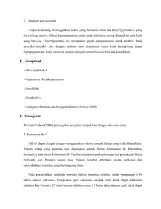 3. Stadium konvalesensi

      Erupsi berkurang meninggalkan bekas yang berwarna lebih tua (hiperpigmentasi) yang
  bisa hilang sendiri. Selain hiperpigmentasi pada anak Indonesia sering ditemukan pula kulit
  yang bersisik. Hiperpigmentasi ini merupakan gejala patognomonik untuk morbili. Pada
  penyakit-penyakit lain dengan eritema atau eksantema ruam kulit menghilang tanpa
  hiperpigmentasi. Suhu menurun sampai menjadi normal kecuali bila ada komplikasi

E. Komplikasi

  - Otitis media akut

  - Pneumonia / bronkopneumoni

  - Encefalitis

  - Bronkiolitis

  - Laringitis obstruksi dan laringotrakkhetis (Nelson.2000)

F. Pencegahan

  Menurut Nelson(2000), pencegahan penyakit campak bisa dengan dua cara yaitu,

  1. Imunusasi aktif

      Hal ini dapat dicapai dengan menggunakan vaksin campak hidup yang telah dilemahkan.
  Vaksin hidup yang pertama kali digunakan adalah Strain Edmonston B. Pelemahan
  berikutnya dari Strain Edmonston B. Tersbut membawa perkembangan dan pemakaian Strain
  Schwartz dan Moraten secara luas. Vaksin tersebut diberikan secara subkutan dan
  menyebabkan imunitas yang berlangsung lama.

      Pada penyelidikan serulogis ternyata bahwa imunitas tersebut mulai mengurang 8-10
  tahun setelah vaksinasi. Dianjurkan agar vaksinasi campak rutin tidak dapat dilakukan
  sebelum bayi berusia 15 bulan karena sebelum umur 15 bulan diperkirakan anak tidak dapat
 