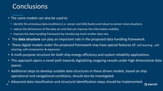 Conclusions
• The same models can also be used to
• identify the erroneous data conditions (i.e. sensor and DAQ faults) and robust to sensor noise situations.
• reduce the dimensions of the data set and that can improve the information visibility.
• improve the data handling framework by introducing much smaller data sets.
• The data structure can play an important role in the proposed data handling framework.
• These digital models under the proposed framework may have special features of: self-learning , self-
cleaning, self-compression & expansion.
• A multi-purpose structure for both ship energy efficiency and system reliability applications.
• This approach opens a novel path towards digitalizing seagoing vessels under high dimensional data
spaces.
• Additional steps to develop suitable data structures in these driven models, based on ship
operational and navigational conditions, should also be investigated.
• Advanced data classification and structural identification steps should be implemented.
18
 