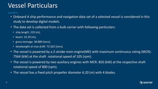Vessel Particulars
9
• Onboard A ship performance and navigation data set of a selected vessel is considered in this
study to develop digital models.
• The data set is collected from a bulk carrier with following particulars:
• ship length: 225 (m),
• beam: 32.29 (m),
• gross tonnage: 38.889 (tons),
• deadweight at max draft: 72.562 (tons).
• The vessel is powered by a 2-stroke main engine(ME) with maximum continuous rating (MCR):
7564 (kW) at the shaft rotational speed of 105 (rpm).
• The vessel is powered by two auxiliary engines with MCR: 850 (kW) at the respective shaft
rotational speed of 800 (rpm).
• The vessel has a fixed pitch propeller diameter 6.20 (m) with 4 blades.
 