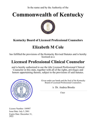 In the name and by the Authority of the
Commonwealth of Kentucky
Kentucky Board of Licensed Professional Counselors
Elizabeth M Cole
has fulfilled the provisions of the Kentucky Revised Statutes and is hereby
licensed as a
Licensed Professional Clinical Counselor
and is hereby authorized to use the title Licensed Professional Clinical
Counselor in this state, together with all of the rights, privileges and
honors appertaining thereto, subject to the provisions of said statutes.
Given under our hands and the Seal of the Kentucky
Board of Licensed Professional Counselors.
/s Dr. Andrea Brooks
Chair
License Number: 104907
Issue Date: July 5, 2001
Expire Date: December 31,
2022
 