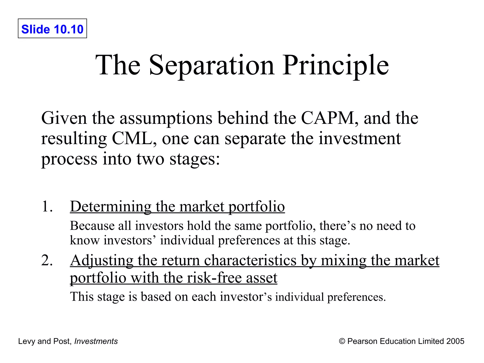 The Separation Principle Given the assumptions behind the CAPM, and the resulting CML, one can separate the investment process into two stages: 1. Determining the market portfolio Because all investors hold the same portfolio, there ’s no need to  know investors’ individual preferences at this stage. 2. Adjusting the return characteristics by mixing the market portfolio with the risk-free asset This stage is based on each investor ’s individual preferences. 